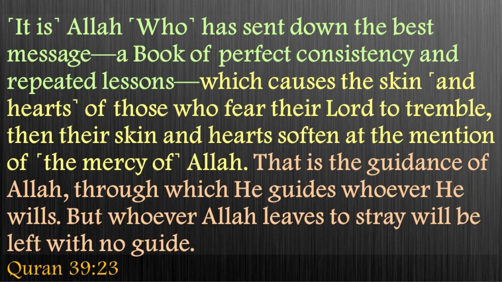 ˹It is˺ Allah ˹Who˺ has sent down the best message—a Book of perfect consistency and repeated lessons—which causes the skin ˹and hearts˺ of those who fear their Lord to tremble, then their skin and hearts soften at the mention of ˹the mercy of˺ Allah. That is the guidance of Allah, through which He guides whoever He wills. But whoever Allah leaves to stray will be left with no guide.Quran 39:23
