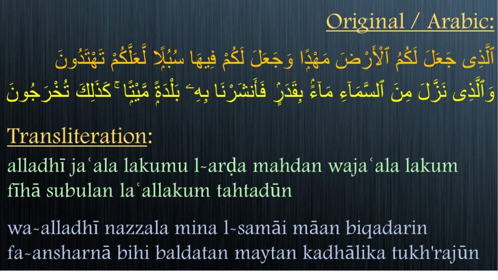 ٱلَّذِى جَعَلَ لَكُمُ ٱلْأَرْضَ مَهْدًۭا وَجَعَلَ لَكُمْ فِيهَا سُبُلًۭا لَّعَلَّكُمْ تَهْتَدُونَ ‎
‎‎‏وَٱلَّذِى نَزَّلَ مِنَ ٱلسَّمَآءِ مَآءًۢ بِقَدَرٍۢ فَأَنشَرْنَا بِهِۦ بَلْدَةًۭ مَّيْتًۭا ۚ كَذَلِكَ تُخْرَجُونَ 

alladhī jaʿala lakumu l-arḍa mahdan wajaʿala lakum fīhā subulan laʿallakum tahtadūn
wa-alladhī nazzala mina l-samāi māan biqadarin             fa-ansharnā bihi baldatan maytan kadhālika tukh'rajūn
