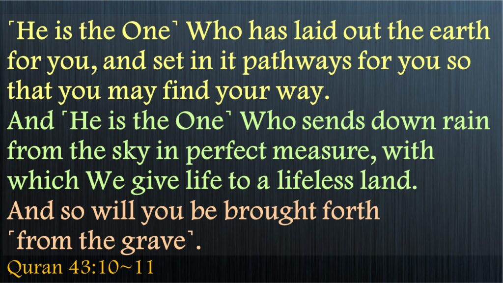 ˹He is the One˺ Who has laid out the earth for you, and set in it pathways for you so that you may find your way.And ˹He is the One˺ Who sends down rain from the sky in perfect measure, with which We give life to a lifeless land. And so will you be brought forth                 ˹from the grave˺.Quran 43:10~11