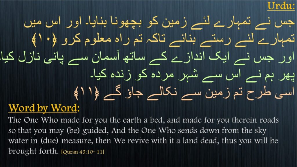 جس نے تمہارے لئے زمین کو بچھونا بنایا۔ اور اس میں تمہارے لئے رستے بنائے تاکہ تم راہ معلوم کرو ﴿۱۰﴾
اور جس نے ایک اندازے کے ساتھ آسمان سے پانی نازل کیا۔ پھر ہم نے اس سے شہر مردہ کو زندہ کیا۔
اسی طرح تم زمین سے نکالے جاؤ گے ﴿۱۱﴾ 


The One Who made for you the earth a bed, and made for you therein roads so that you may (be) guided, And the One Who sends down from the sky water in (due) measure, then We revive with it a land dead, thus you will be brought forth. [Quran 43:10~11]
