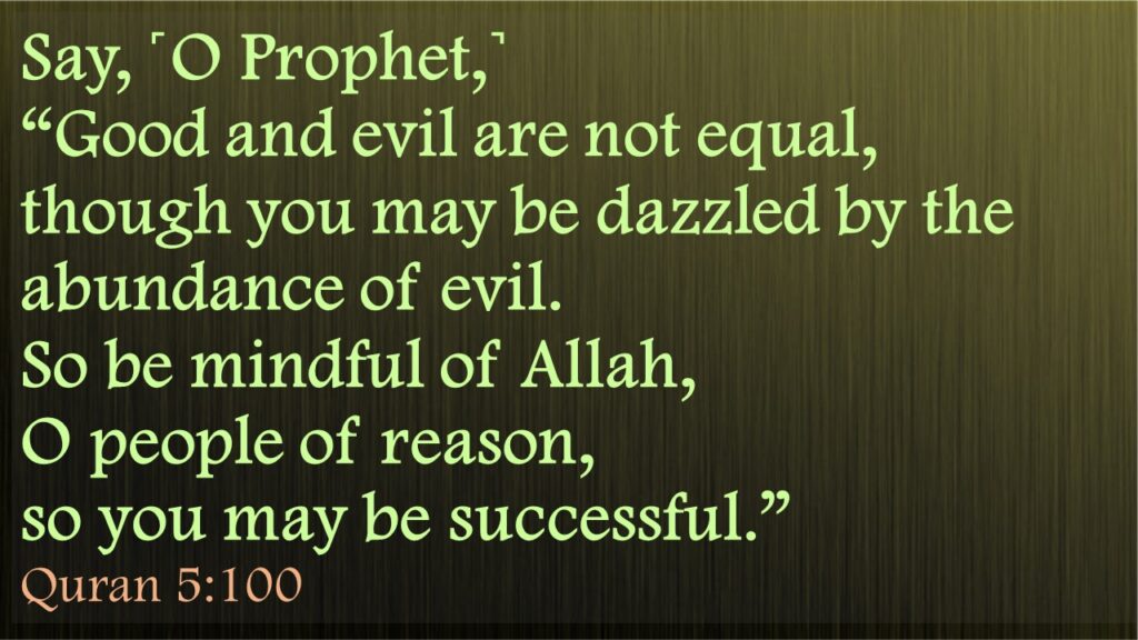 Say, ˹O Prophet,˺ “Good and evil are not equal, though you may be dazzled by the abundance of evil. So be mindful of Allah, O people of reason, so you may be successful.”Quran 5:100