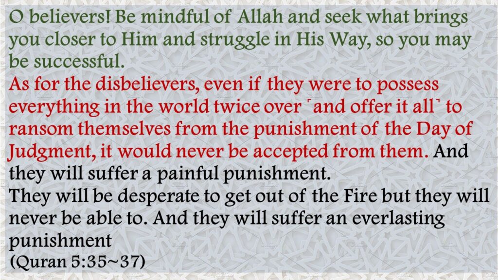 O believers! Be mindful of Allah and seek what brings you closer to Him and struggle in His Way, so you may be successful.As for the disbelievers, even if they were to possess everything in the world twice over ˹and offer it all˺ to ransom themselves from the punishment of the Day of Judgment, it would never be accepted from them. And they will suffer a painful punishment.They will be desperate to get out of the Fire but they will never be able to. And they will suffer an everlasting punishment(Quran 5:35~37)