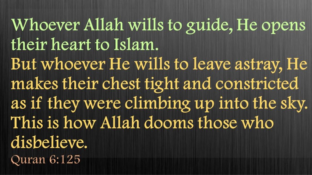 Whoever Allah wills to guide, He opens their heart to Islam. But whoever He wills to leave astray, He makes their chest tight and constricted as if they were climbing up into the sky. This is how Allah dooms those who disbelieve.Quran 6:125