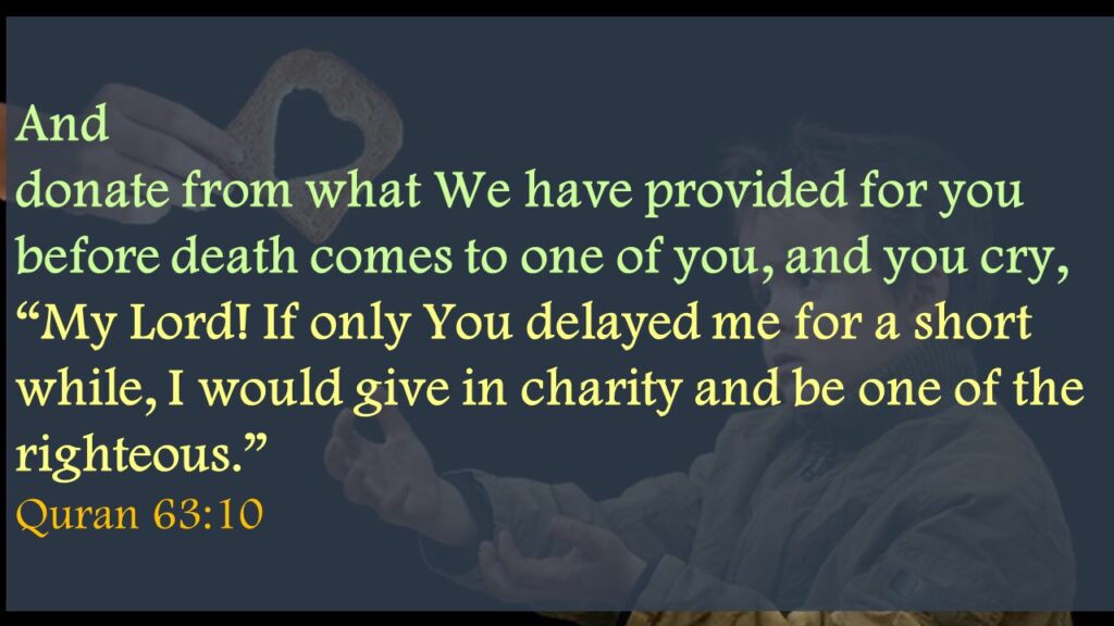And donate from what We have provided for you before death comes to one of you, and you cry, “My Lord! If only You delayed me for a short while, I would give in charity and be one of the righteous.” Quran 63:10