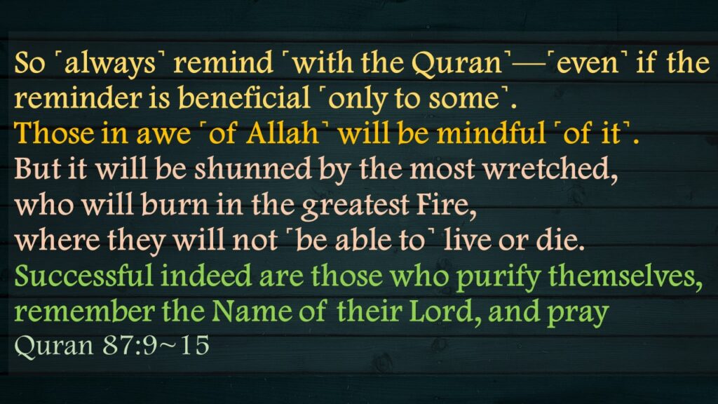 So ˹always˺ remind ˹with the Quran˺—˹even˺ if the reminder is beneficial ˹only to some˺.Those in awe ˹of Allah˺ will be mindful ˹of it˺.But it will be shunned by the most wretched,who will burn in the greatest Fire,where they will not ˹be able to˺ live or die.Successful indeed are those who purify themselves,remember the Name of their Lord, and prayQuran 87:9~15