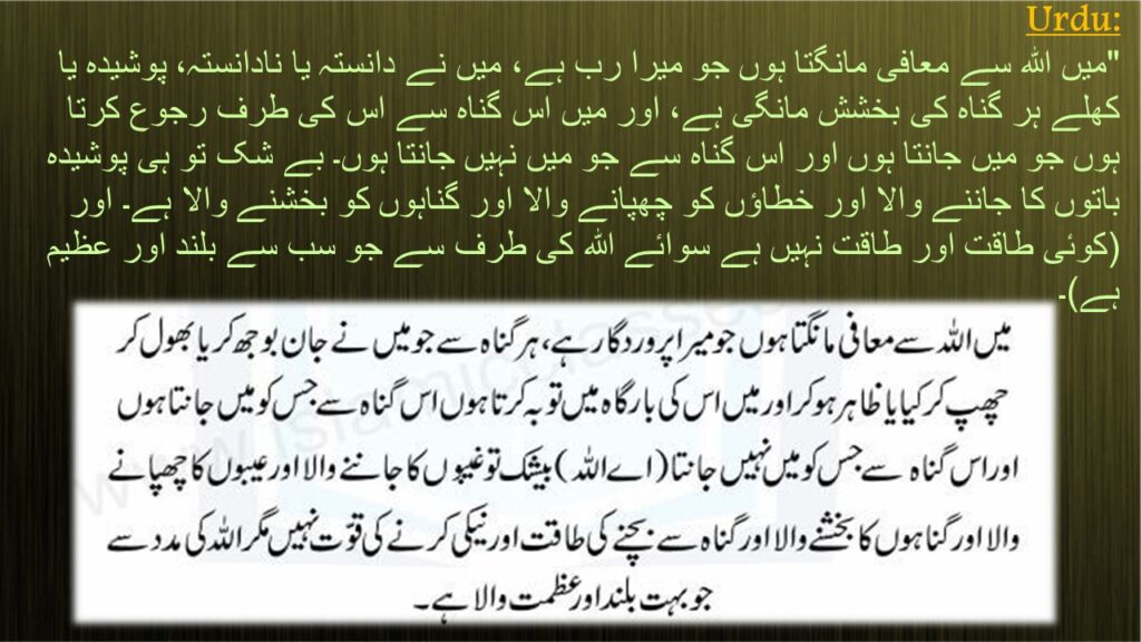 "میں اللہ سے معافی مانگتا ہوں جو میرا رب ہے، میں نے دانستہ یا نادانستہ، پوشیدہ یا کھلے ہر گناہ کی بخشش مانگی ہے، اور میں اس گناہ سے اس کی طرف رجوع کرتا ہوں جو میں جانتا ہوں اور اس گناہ سے جو میں نہیں جانتا ہوں۔ بے شک تو ہی پوشیدہ باتوں کا جاننے والا اور خطاؤں کو چھپانے والا اور گناہوں کو بخشنے والا ہے۔ اور (کوئی طاقت اور طاقت نہیں ہے سوائے اللہ کی طرف سے جو سب سے بلند اور عظیم ہے)۔
