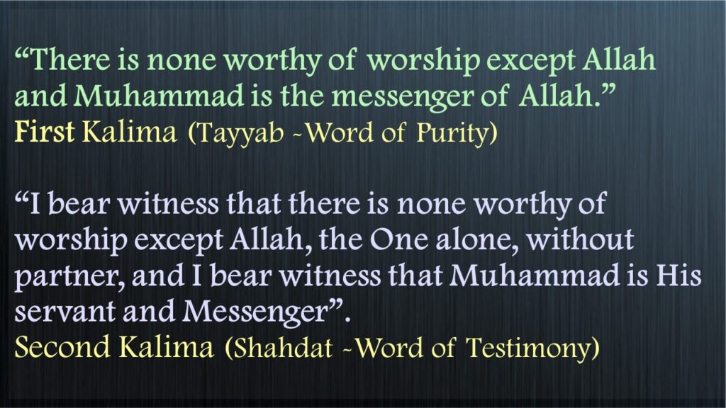 “There is none worthy of worship except Allahand Muhammad is the messenger of Allah.”First Kalima (Tayyab -Word of Purity)“I bear witness that there is none worthy of worship except Allah, the One alone, without partner, and I bear witness that Muhammad is His servant and Messenger”. Second Kalima (Shahdat -Word of Testimony)