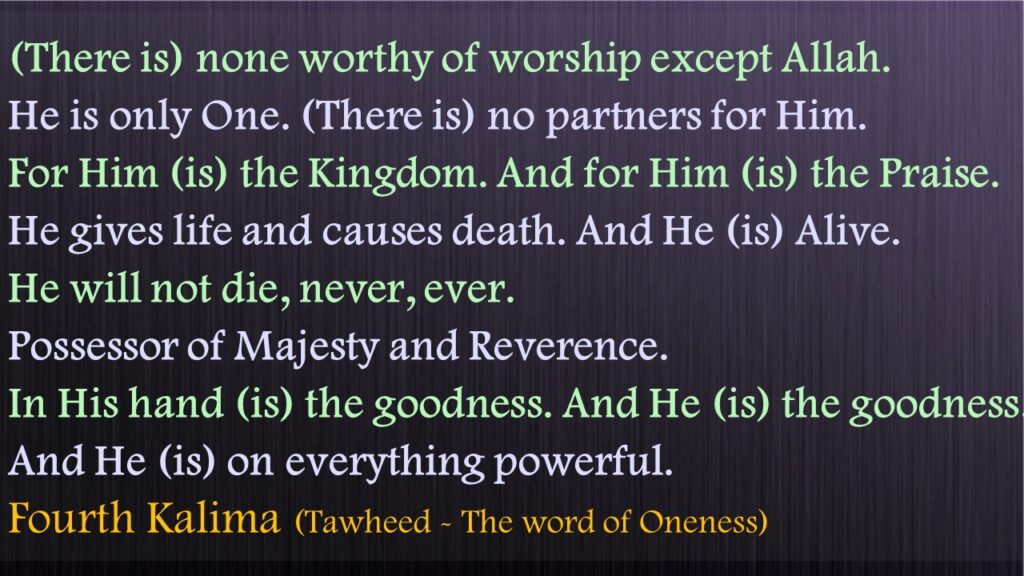 (There is) none worthy of worship except Allah. He is only One. (There is) no partners for Him. For Him (is) the Kingdom. And for Him (is) the Praise. He gives life and causes death. And He (is) Alive. He will not die, never, ever. Possessor of Majesty and Reverence. In His hand (is) the goodness. And He (is) the goodness. And He (is) on everything powerful.Fourth Kalima (Tawheed - The word of Oneness)