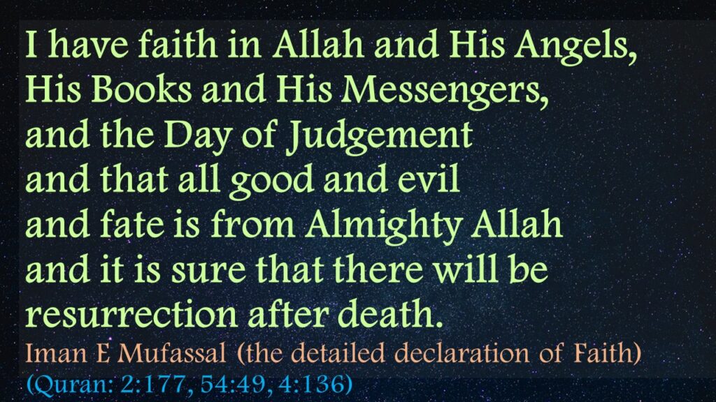I have faith in Allah and His Angels, 
His Books and His Messengers, 
and the Day of Judgement 
and that all good and evil 
and fate is from Almighty Allah 
and it is sure that there will be resurrection after death.
Iman E Mufassal (the detailed declaration of Faith)
(Quran: 2:177, 54:49, 4:136)
