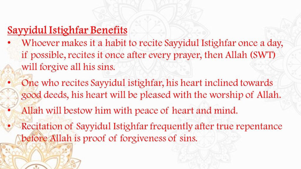 Whoever makes it a habit to recite Sayyidul Istighfar once a day, if possible, recites it once after every prayer, then Allah (SWT) will forgive all his sins. 
One who recites Sayyidul istighfar, his heart inclined towards good deeds, his heart will be pleased with the worship of Allah. 
Allah will bestow him with peace of heart and mind. 
Recitation of Sayyidul Istighfar frequently after true repentance before Allah is proof of forgiveness of sins.
