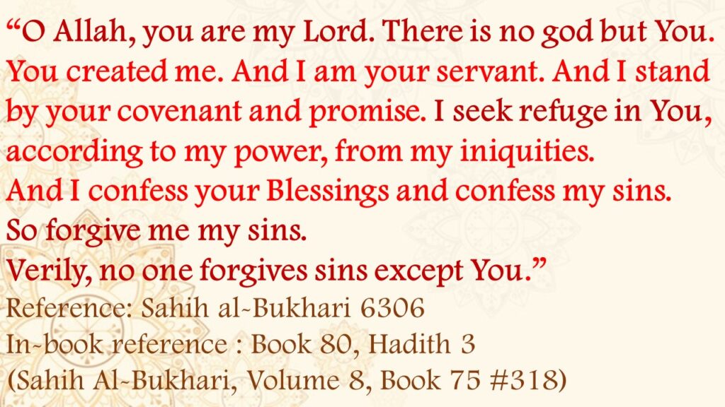 “O Allah, you are my Lord. There is no god but You. You created me. And I am your servant. And I stand by your covenant and promise. I seek refuge in You, according to my power, from my iniquities. And I confess your blessings and confess my sins. So forgive me my sins. Verily, no one forgives sins except You.”Reference: Sahih al-Bukhari 6306In-book reference : Book 80, Hadith 3 (Sahih Al-Bukhari, Volume 8, Book 75 #318)