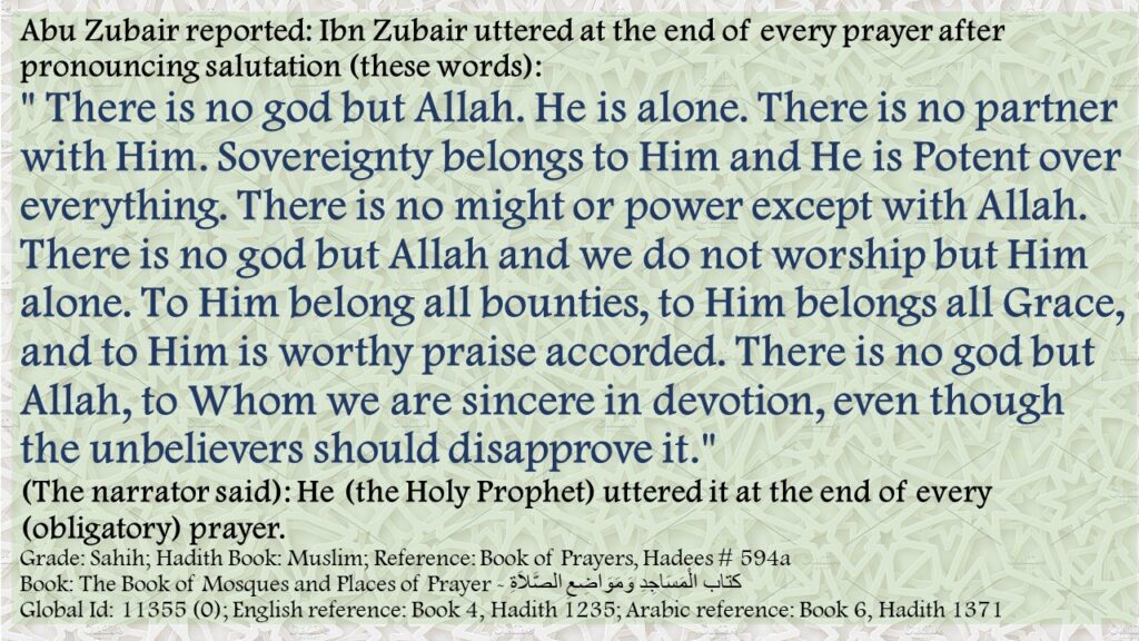 Abu Zubair reported: Ibn Zubair uttered at the end of every prayer after pronouncing salutation (these words):" There is no god but Allah. He is alone. There is no partner with Him. Sovereignty belongs to Him and He is Potent over everything. There is no might or power except with Allah. There is no god but Allah and we do not worship but Him alone. To Him belong all bounties, to Him belongs all Grace, and to Him is worthy praise accorded. There is no god but Allah, to Whom we are sincere in devotion, even though the unbelievers should disapprove it." (The narrator said): He (the Holy Prophet) uttered it at the end of every (obligatory) prayer.Grade: Sahih; Hadith Book: Muslim; Reference: Book of Prayers, Hadees # 594aBook: The Book of Mosques and Places of Prayer - كتاب الْمَسَاجِدِ وَمَوَاضِعِ الصَّلاَةِGlobal Id: 11355 (0); English reference: Book 4, Hadith 1235; Arabic reference: Book 6, Hadith 1371