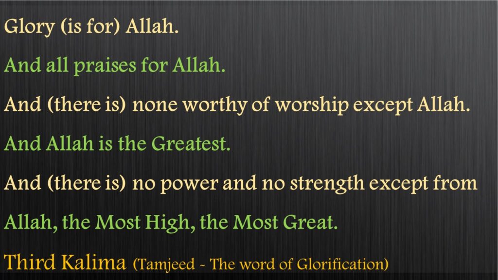 Glory (is for) Allah. And all praises for Allah. And (there is) none worthy of worship except Allah.And Allah is the Greatest. And (there is) no power and no strength except from Allah, the Most High, the Most Great.Third Kalima (Tamjeed - The word of Glorification)
