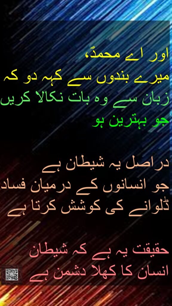 اور اے محمدؐ، 
میرے بندوں سے کہہ دو کہ زبان سے وہ بات نکالا کریں جو بہترین ہو
 
دراصل یہ شیطان ہے 
جو انسانوں کے درمیان فساد ڈلوانے کی کوشش کرتا ہے

حقیقت یہ ہے کہ شیطان 
انسان کا کھلا دشمن ہے
