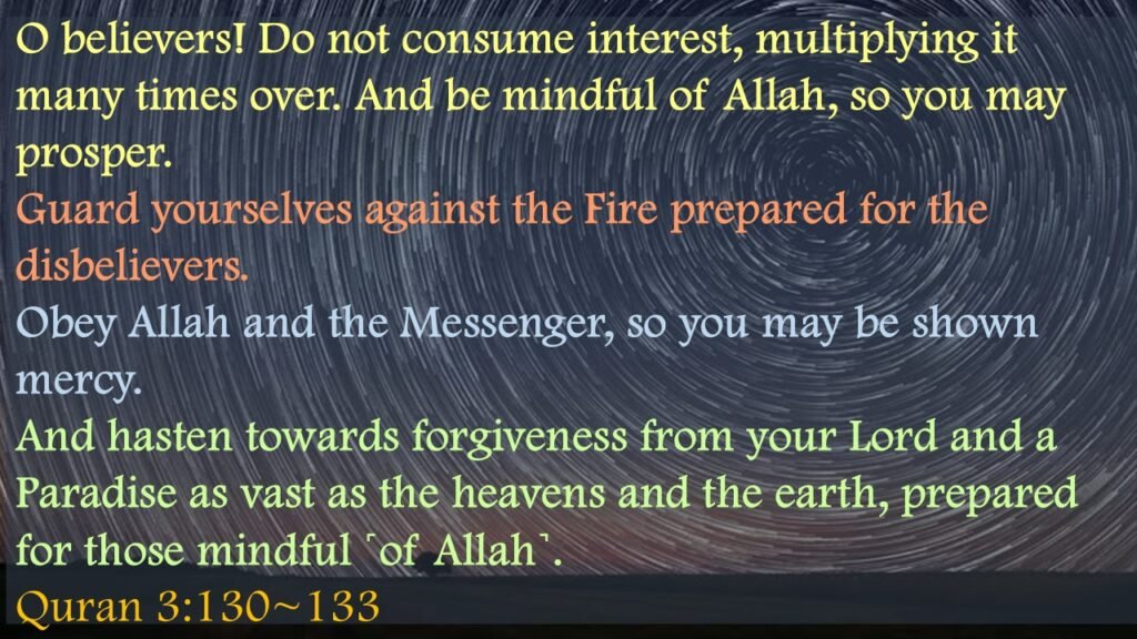 O believers! Do not consume interest, multiplying it many times over. And be mindful of Allah, so you may prosper.Guard yourselves against the Fire prepared for the disbelievers.Obey Allah and the Messenger, so you may be shown mercy.And hasten towards forgiveness from your Lord and a Paradise as vast as the heavens and the earth, prepared for those mindful ˹of Allah˺.Quran 3:130~133
