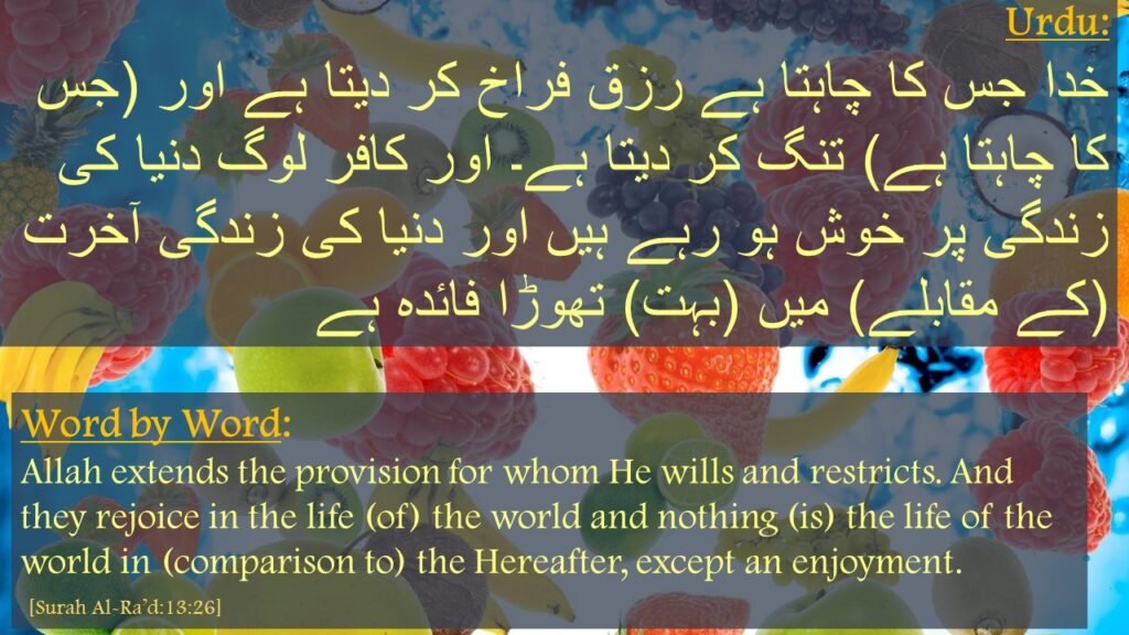 االلہ جس کو چاہتا ہے 
رزق کی فراخی بخشتا ہے 
اور جسے چاہتا ہے 
کہ نپا تلا رزق دیتا ہے 

یہ لوگ دنیوی زندگی میں مگن ہیں، حالانکہ د نیا کی زندگی 
آخرت کے مقابلے میں 
ایک متاع قلیل کے سوا کچھ بھی نہیں 