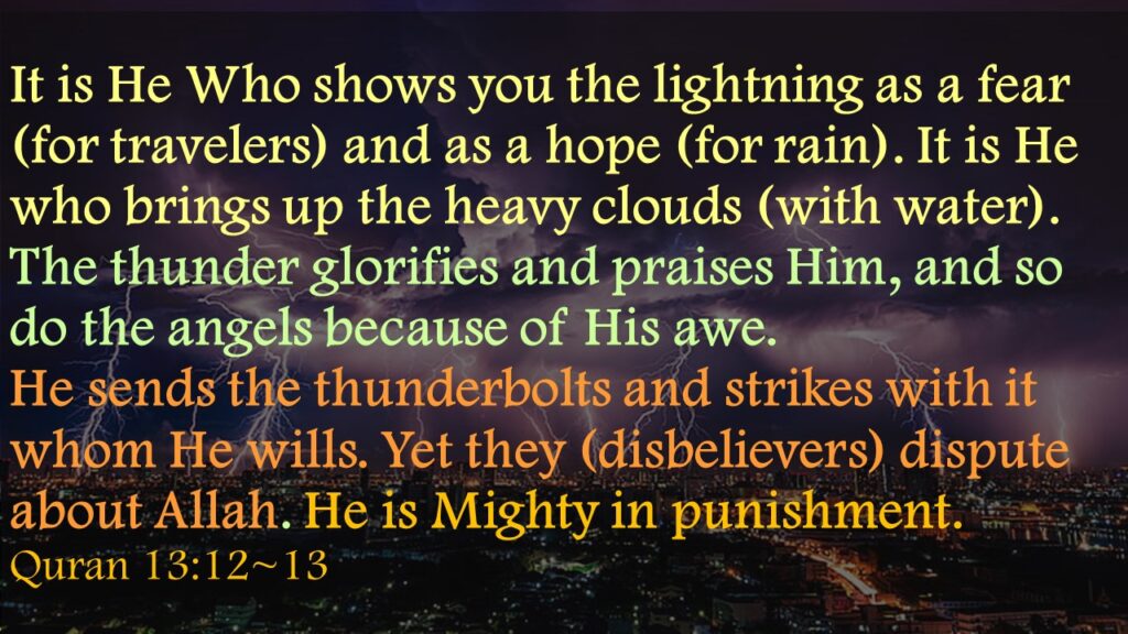 It is He Who shows you the lightning as a fear (for travelers) and as a hope (for rain). It is He who brings up the heavy clouds (with water).The thunder glorifies and praises Him, and so do the angels because of His awe. He sends the thunderbolts and strikes with it whom He wills. Yet they (disbelievers) dispute about Allah. He is Mighty in punishment.Quran 13:12~13
