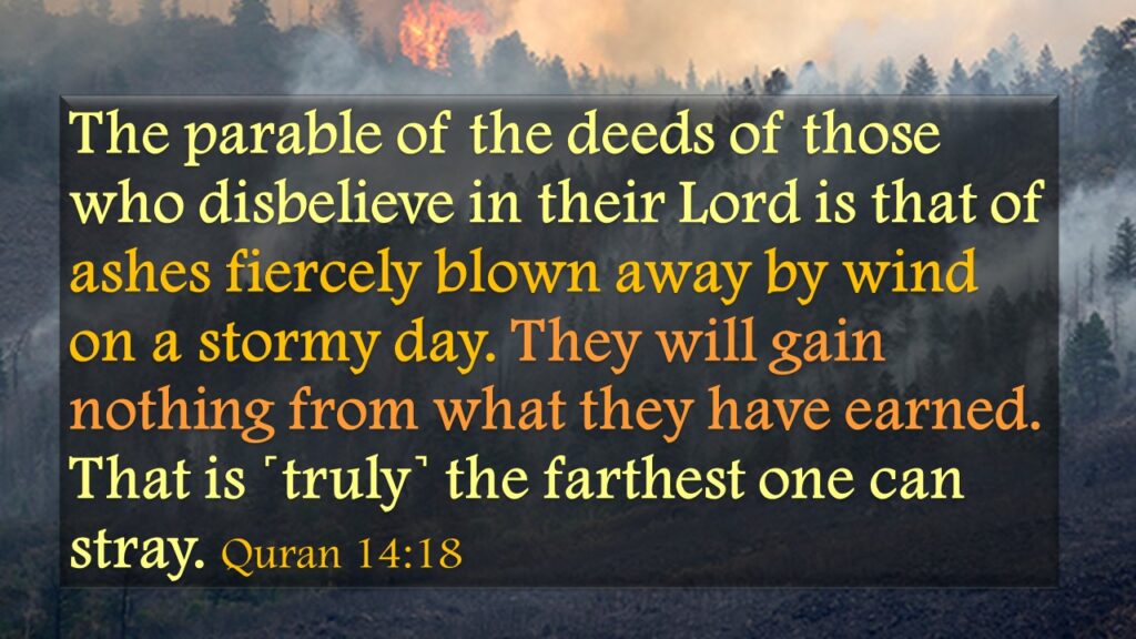 The parable of the deeds of those who disbelieve in their Lord is that of ashes fiercely blown away by wind on a stormy day. They will gain nothing from what they have earned.  That is ˹truly˺ the farthest one can stray. Quran 14:18