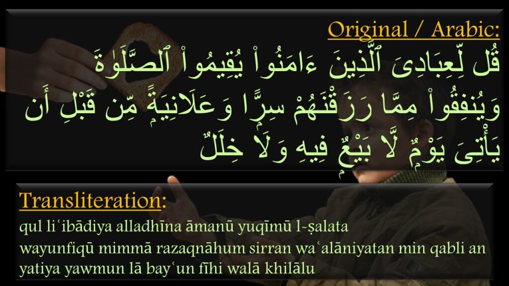 قُل لِّعِبَادِىَ ٱلَّذِينَ ءَامَنُوا۟ يُقِيمُوا۟ ٱلصَّلَوٰةَ وَيُنفِقُوا۟ مِمَّا رَزَقْنَهُمْ سِرًّۭا وَعَلَانِيَةًۭ مِّن قَبْلِ أَن يَأْتِىَ يَوْمٌۭ لَّا بَيْعٌۭ فِيهِ وَلَا خِلَلٌ

qul liʿibādiya alladhīna āmanū yuqīmū l-ṣalata 
wayunfiqū mimmā razaqnāhum sirran waʿalāniyatan min qabli an yatiya yawmun lā bayʿun fīhi walā khilālu
