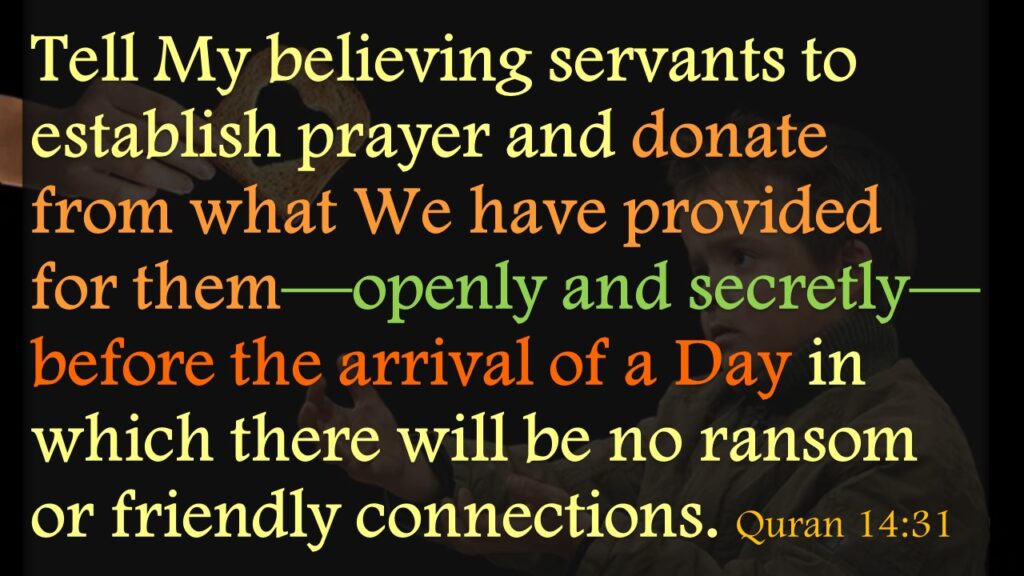 Tell My believing servants to establish prayer and donate from what We have provided for them—openly and secretly—before the arrival of a Day in which there will be no ransom or friendly connections. Quran 14:31