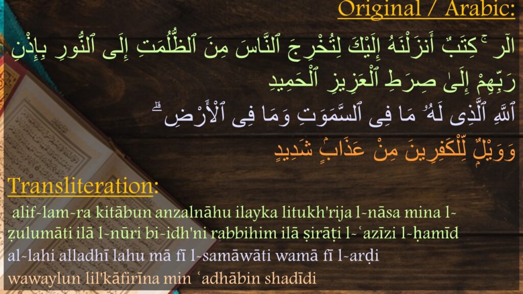 الٓر ۚ كِتَبٌ أَنزَلْنَهُ إِلَيْكَ لِتُخْرِجَ ٱلنَّاسَ مِنَ ٱلظُّلُمَتِ إِلَى ٱلنُّورِ بِإِذْنِ رَبِّهِمْ إِلَىٰ صِرَطِ ٱلْعَزِيزِ ٱلْحَمِيدِ 
‏‏ٱللَّهِ ٱلَّذِى لَهُۥ مَا فِى ٱلسَّمَوَتِ وَمَا فِى ٱلْأَرْضِ ۗ 
وَوَيْلٌۭ لِّلْكَفِرِينَ مِنْ عَذَابٍۢ شَدِيدٍ

alif-lam-ra kitābun anzalnāhu ilayka litukh'rija l-nāsa mina l-ẓulumāti ilā l-nūri bi-idh'ni rabbihim ilā ṣirāṭi l-ʿazīzi l-ḥamīd
al-lahi alladhī lahu mā fī l-samāwāti wamā fī l-arḍi
wawaylun lil'kāfirīna min ʿadhābin shadīdi
