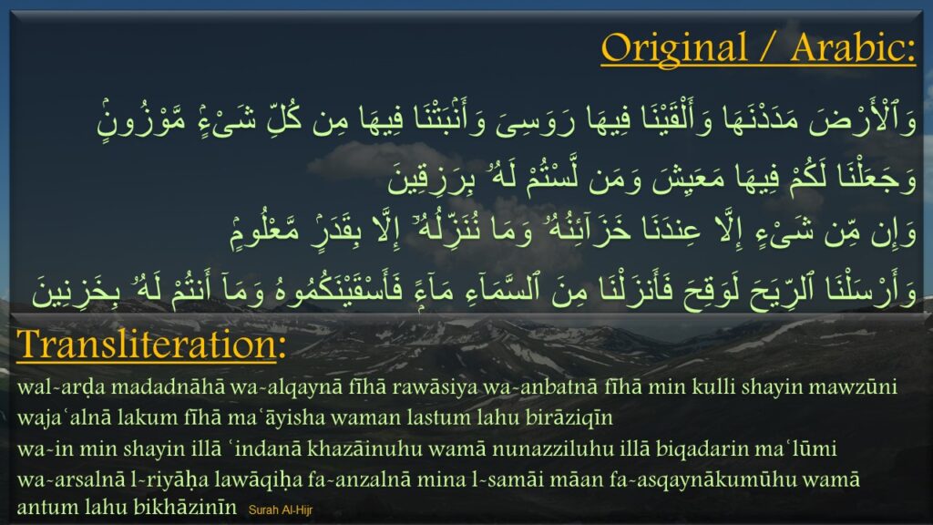 وَٱلْأَرْضَ مَدَدْنَهَا وَأَلْقَيْنَا فِيهَا رَوَسِىَ وَأَنۢبَتْنَا فِيهَا مِن كُلِّ شَىْءٍۢ مَّوْزُونٍۢ ‎
‏وَجَعَلْنَا لَكُمْ فِيهَا مَعَيِشَ وَمَن لَّسْتُمْ لَهُۥ بِرَزِقِينَ ‎
‏وَإِن مِّن شَىْءٍ إِلَّا عِندَنَا خَزَآئِنُهُۥ وَمَا نُنَزِّلُهُۥٓ إِلَّا بِقَدَرٍۢ مَّعْلُومٍۢ ‎
‏وَأَرْسَلْنَا ٱلرِّيَحَ لَوَقِحَ فَأَنزَلْنَا مِنَ ٱلسَّمَآءِ مَآءًۭ فَأَسْقَيْنَكُمُوهُ وَمَآ أَنتُمْ لَهُۥ بِخَزِنِينَ 