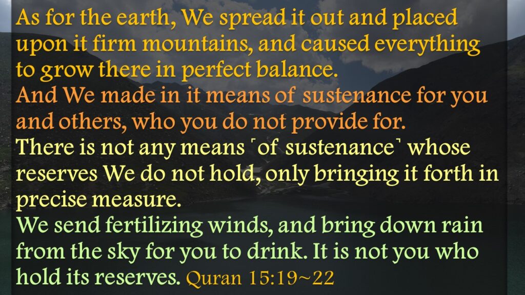 As for the earth, We spread it out and placed upon it firm mountains, and caused everything to grow there in perfect balance.And We made in it means of sustenance for you and others, who you do not provide for.There is not any means ˹of sustenance˺ whose reserves We do not hold, only bringing it forth in precise measure.We send fertilizing winds, and bring down rain from the sky for you to drink. It is not you who hold its reserves. Quran 15:19~22