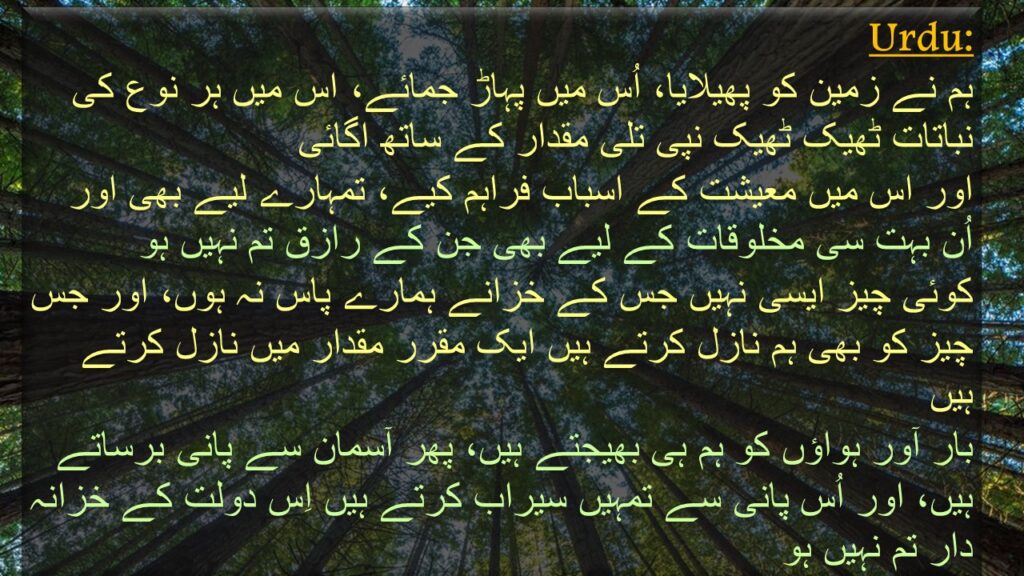 ہم نے زمین کو پھیلایا، اُس میں پہاڑ جمائے، اس میں ہر نوع کی نباتات ٹھیک ٹھیک نپی تلی مقدار کے ساتھ اگائی
اور اس میں معیشت کے اسباب فراہم کیے، تمہارے لیے بھی اور اُن بہت سی مخلوقات کے لیے بھی جن کے رازق تم نہیں ہو 
کوئی چیز ایسی نہیں جس کے خزانے ہمارے پاس نہ ہوں، اور جس چیز کو بھی ہم نازل کرتے ہیں ایک مقرر مقدار میں نازل کرتے ہیں 
بار آور ہواؤں کو ہم ہی بھیجتے ہیں، پھر آسمان سے پانی برساتے ہیں، اور اُس پانی سے تمہیں سیراب کرتے ہیں اِس دولت کے خزانہ دار تم نہیں ہو
