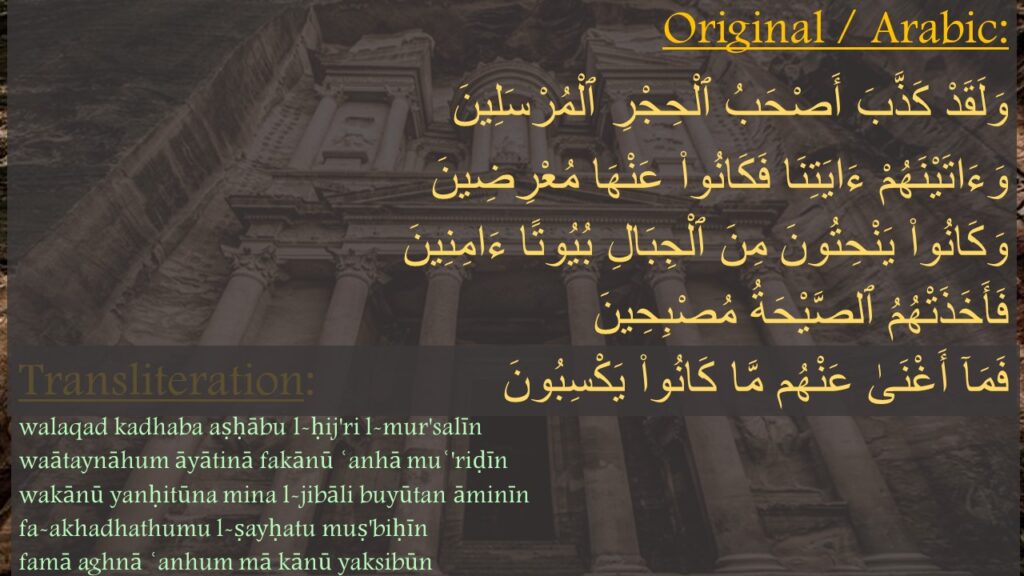 وَلَقَدْ كَذَّبَ أَصْحَبُ ٱلْحِجْرِ ٱلْمُرْسَلِينَ ‎
‏وَءَاتَيْنَهُمْ ءَايَتِنَا فَكَانُوا۟ عَنْهَا مُعْرِضِينَ ‎
‏وَكَانُوا۟ يَنْحِتُونَ مِنَ ٱلْجِبَالِ بُيُوتًا ءَامِنِينَ ‎
‏فَأَخَذَتْهُمُ ٱلصَّيْحَةُ مُصْبِحِينَ ‎
‏فَمَآ أَغْنَىٰ عَنْهُم مَّا كَانُوا۟ يَكْسِبُونَ 