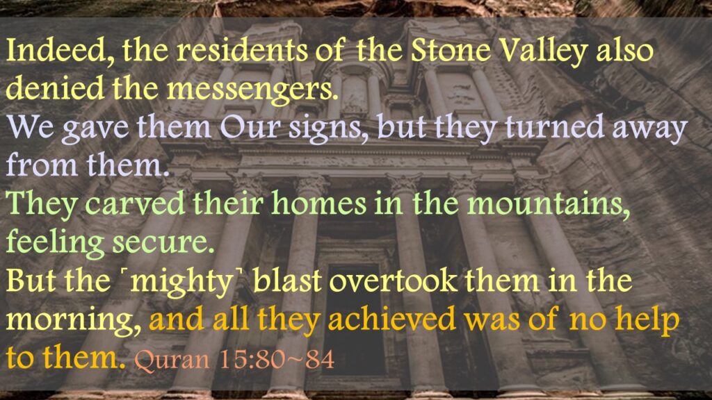 Indeed, the residents of the Stone Valley also denied the messengers.We gave them Our signs, but they turned away from them. They carved their homes in the mountains, feeling secure.But the ˹mighty˺ blast overtook them in the morning, and all they achieved was of no help to them. Quran 15:80~84