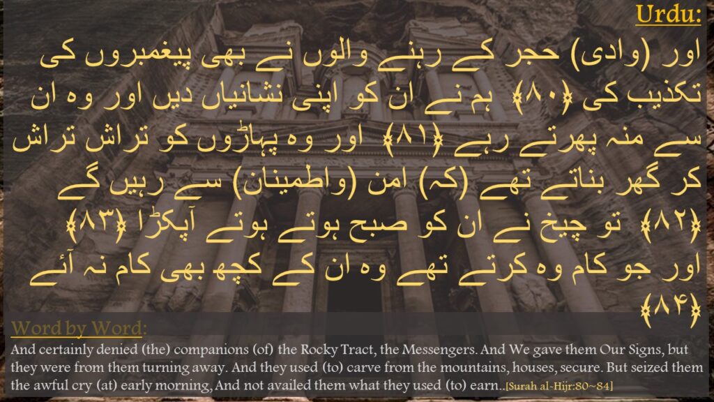 اور (وادی) حجر کے رہنے والوں نے بھی پیغمبروں کی تکذیب کی ﴿۸۰﴾  ہم نے ان کو اپنی نشانیاں دیں اور وہ ان سے منہ پھرتے رہے ﴿۸۱﴾  اور وہ پہاڑوں کو تراش تراش کر گھر بناتے تھے (کہ) امن (واطمینان) سے رہیں گے ﴿۸۲﴾  تو چیخ نے ان کو صبح ہوتے ہوتے آپکڑا ﴿۸۳﴾  اور جو کام وہ کرتے تھے وہ ان کے کچھ بھی کام نہ آئے ﴿۸۴﴾ 
