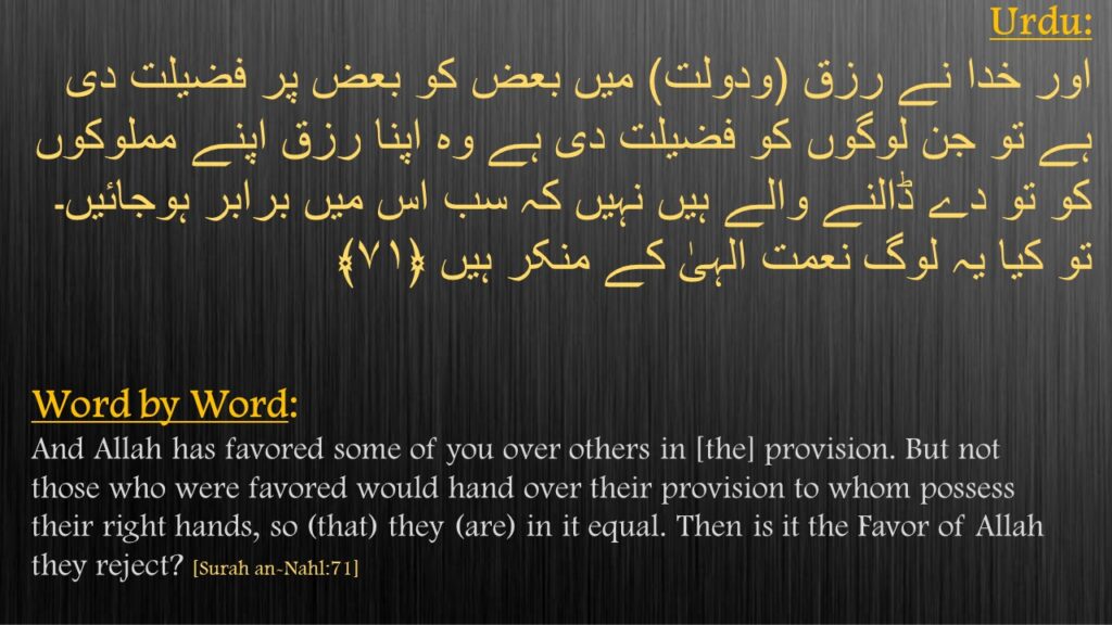 اور خدا نے رزق (ودولت) میں بعض کو بعض پر فضیلت دی ہے تو جن لوگوں کو فضیلت دی ہے وہ اپنا رزق اپنے مملوکوں کو تو دے ڈالنے والے ہیں نہیں کہ سب اس میں برابر ہوجائیں۔ تو کیا یہ لوگ نعمت الہیٰ کے منکر ہیں ﴿۷۱﴾ 
