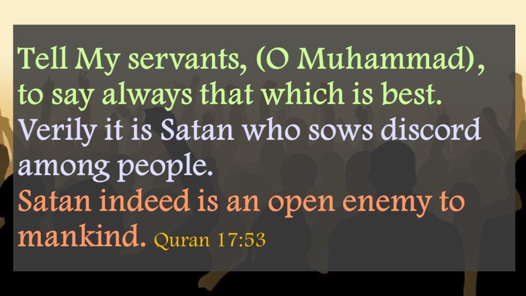 Tell My servants, (O Muhammad), to say always that which is best. Verily it is Satan who sows discord among people. Satan indeed is an open enemy to mankind. Quran 17:53