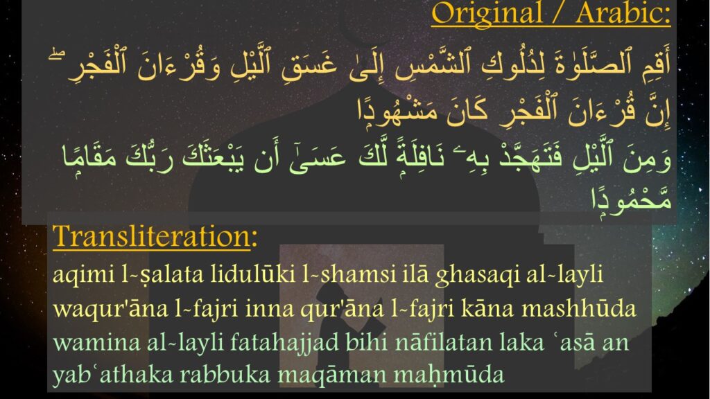 أَقِمِ ٱلصَّلَوٰةَ لِدُلُوكِ ٱلشَّمْسِ إِلَىٰ غَسَقِ ٱلَّيْلِ وَقُرْءَانَ ٱلْفَجْرِ ۖ إِنَّ قُرْءَانَ ٱلْفَجْرِ كَانَ مَشْهُودًۭا ‎
‏وَمِنَ ٱلَّيْلِ فَتَهَجَّدْ بِهِۦ نَافِلَةًۭ لَّكَ عَسَىٰٓ أَن يَبْعَثَكَ رَبُّكَ مَقَامًۭا مَّحْمُودًۭا 