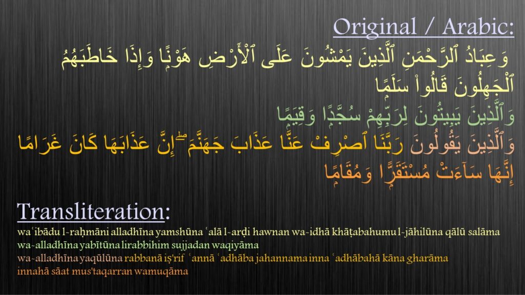 وَعِبَادُ ٱلرَّحْمَنِ ٱلَّذِينَ يَمْشُونَ عَلَى ٱلْأَرْضِ هَوْنًۭا وَإِذَا خَاطَبَهُمُ ٱلْجَهِلُونَ قَالُوا۟ سَلَمًۭا ‎
‏وَٱلَّذِينَ يَبِيتُونَ لِرَبِّهِمْ سُجَّدًۭا وَقِيَمًۭا ‎
‏وَٱلَّذِينَ يَقُولُونَ رَبَّنَا ٱصْرِفْ عَنَّا عَذَابَ جَهَنَّمَ ۖ إِنَّ عَذَابَهَا كَانَ غَرَامًا ‎‏إِنَّهَا سَآءَتْ مُسْتَقَرًّۭا وَمُقَامًۭا 