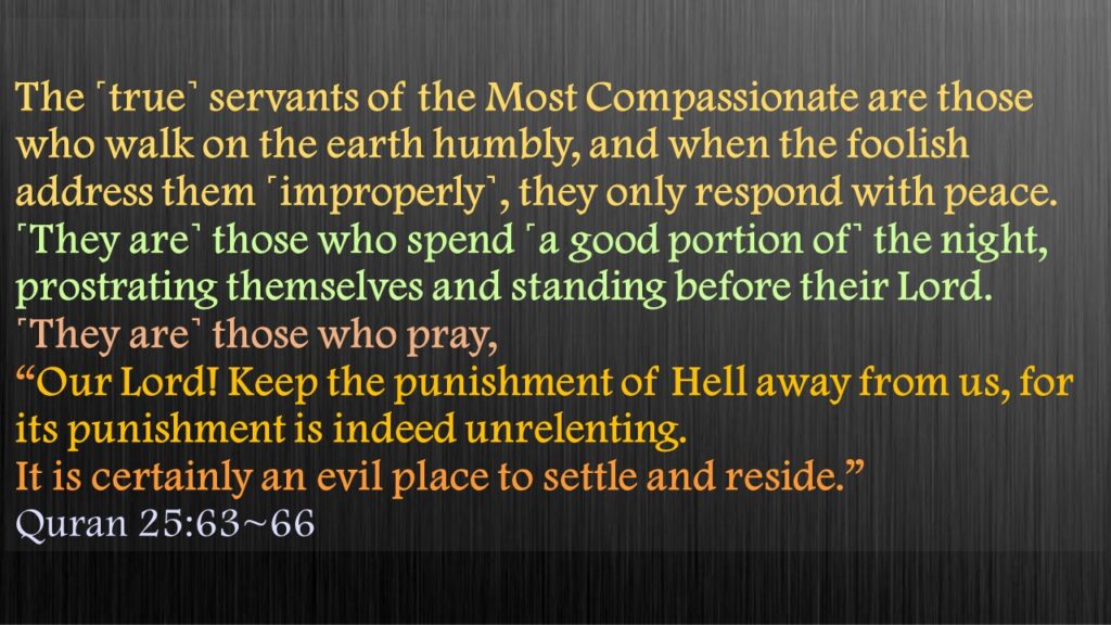 The ˹true˺ servants of the Most Compassionate are those who walk on the earth humbly, and when the foolish address them ˹improperly˺, they only respond with peace.˹They are˺ those who spend ˹a good portion of˺ the night, prostrating themselves and standing before their Lord.˹They are˺ those who pray, “Our Lord! Keep the punishment of Hell away from us, for its punishment is indeed unrelenting.It is certainly an evil place to settle and reside.”Quran 25:63~66