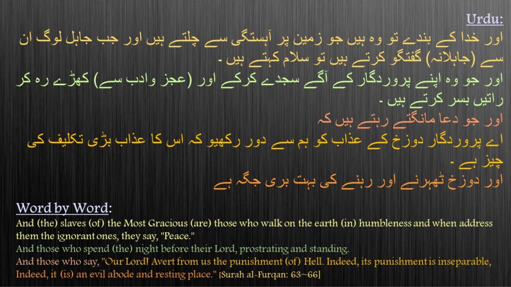 اور خدا کے بندے تو وہ ہیں جو زمین پر آہستگی سے چلتے ہیں اور جب جاہل لوگ ان سے (جاہلانہ) گفتگو کرتے ہیں تو سلام کہتے ہیں ۔
اور جو وہ اپنے پروردگار کے آگے سجدے کرکے اور (عجز وادب سے) کھڑے رہ کر راتیں بسر کرتے ہیں ۔ 
اور جو دعا مانگتے رہتے ہیں کہ 
اے پروردگار دوزخ کے عذاب کو ہم سے دور رکھیو کہ اس کا عذاب بڑی تکلیف کی چیز ہے ۔ 
اور دوزخ ٹھہرنے اور رہنے کی بہت بری جگہ ہے 
