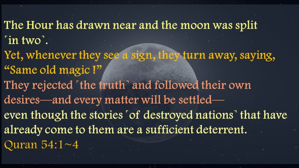 The Hour has drawn near and the moon was split ˹in two˺.Yet, whenever they see a sign, they turn away, saying, “Same old magic !”They rejected ˹the truth˺ and followed their own desires—and every matter will be settled—even though the stories ˹of destroyed nations˺ that have already come to them are a sufficient deterrent.Quran 54:1~4
