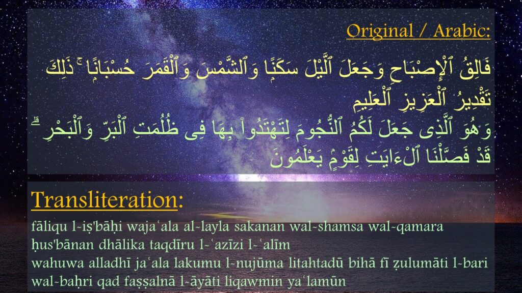 فَالِقُ ٱلْإِصْبَاحِ وَجَعَلَ ٱلَّيْلَ سَكَنًۭا وَٱلشَّمْسَ وَٱلْقَمَرَ حُسْبَانًۭا ۚ ذَلِكَ تَقْدِيرُ ٱلْعَزِيزِ ٱلْعَلِيمِ ‎
‏وَهُوَ ٱلَّذِى جَعَلَ لَكُمُ ٱلنُّجُومَ لِتَهْتَدُوا۟ بِهَا فِى ظُلُمَتِ ٱلْبَرِّ وَٱلْبَحْرِ ۗ قَدْ فَصَّلْنَا ٱلْءَايَتِ لِقَوْمٍۢ يَعْلَمُونَ 

fāliqu l-iṣ'bāḥi wajaʿala al-layla sakanan wal-shamsa wal-qamara ḥus'bānan dhālika taqdīru l-ʿazīzi l-ʿalīm
wahuwa alladhī jaʿala lakumu l-nujūma litahtadū bihā fī ẓulumāti l-bari wal-baḥri qad faṣṣalnā l-āyāti liqawmin yaʿlamūn
