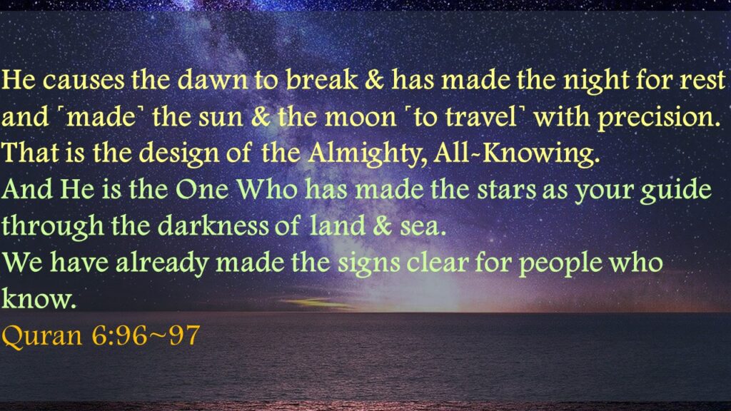 He causes the dawn to break & has made the night for rest and ˹made˺ the sun & the moon ˹to travel˺ with precision. That is the design of the Almighty, All-Knowing.And He is the One Who has made the stars as your guide through the darkness of land & sea. We have already made the signs clear for people who know.Quran 6:96~97