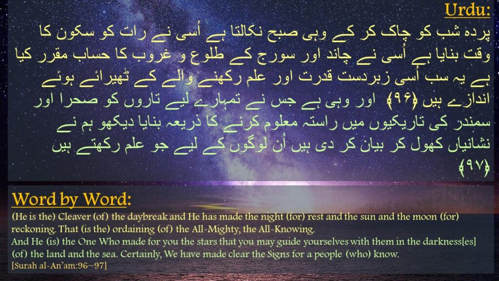 پردہ شب کو چاک کر کے وہی صبح نکالتا ہے اُسی نے رات کو سکون کا وقت بنایا ہے اُسی نے چاند اور سورج کے طلوع و غروب کا حساب مقرر کیا ہے یہ سب اُسی زبردست قدرت اور علم رکھنے والے کے ٹھیرائے ہوئے اندازے ہیں ﴿۹۶﴾  اور وہی ہے جس نے تمہارے لیے تاروں کو صحرا اور سمندر کی تاریکیوں میں راستہ معلوم کرنے کا ذریعہ بنایا دیکھو ہم نے نشانیاں کھول کر بیان کر دی ہیں اُن لوگوں کے لیے جو علم رکھتے ہیں ﴿۹۷﴾ 


(He is the) Cleaver (of) the daybreak and He has made the night (for) rest and the sun and the moon (for) reckoning. That (is the) ordaining (of) the All-Mighty, the All-Knowing.
And He (is) the One Who made for you the stars that you may guide yourselves with them in the darkness[es] (of) the land and the sea. Certainly, We have made clear the Signs for a people (who) know.
[Surah al-An’am:96~97]
