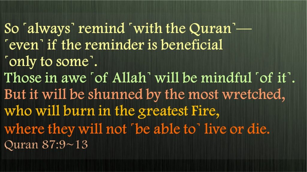 So ˹always˺ remind ˹with the Quran˺—˹even˺ if the reminder is beneficial ˹only to some˺.Those in awe ˹of Allah˺ will be mindful ˹of it˺.But it will be shunned by the most wretched,who will burn in the greatest Fire,where they will not ˹be able to˺ live or die. Quran 87:9~13