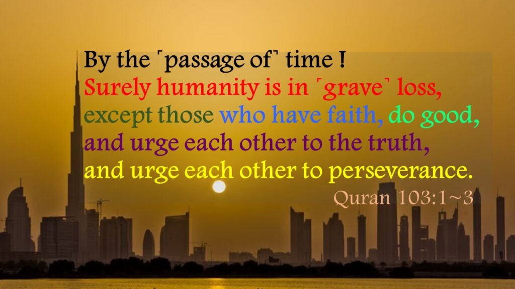 By the ˹passage of˺ time !Surely humanity is in ˹grave˺ loss,except those who have faith, do good, and urge each other to the truth, and urge each other to perseverance.						   Quran 103:1~3