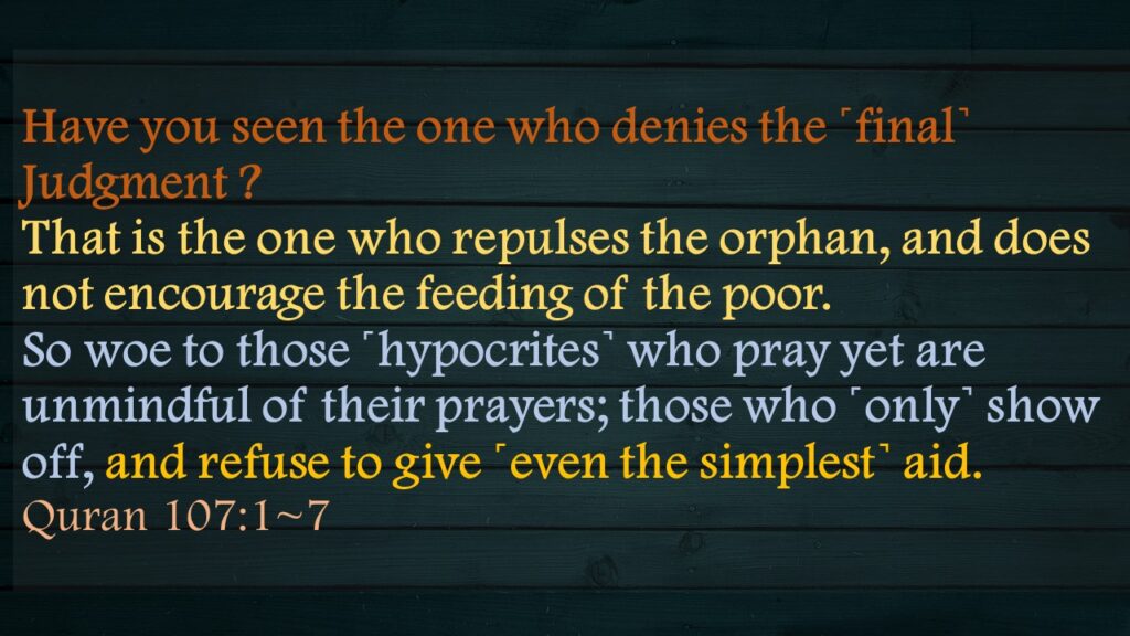 Have you seen the one who denies the ˹final˺ Judgment ?That is the one who repulses the orphan, and does not encourage the feeding of the poor.So woe to those ˹hypocrites˺ who pray yet are unmindful of their prayers; those who ˹only˺ show off, and refuse to give ˹even the simplest˺ aid.