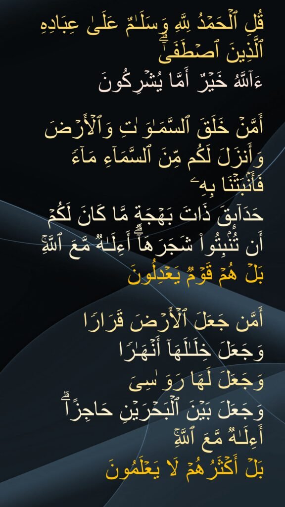 قُلِ ٱلْحَمْدُ لِلَّهِ وَسَلَمٌ عَلَىٰ عِبَادِهِ ٱلَّذِينَ ٱصْطَفَىٰٓ ۗ ءَآللَّهُ خَيْرٌ أَمَّا يُشْرِكُونَ ‎
‏أَمَّنْ خَلَقَ ٱلسَّمَوَتِ وَٱلْأَرْضَ وَأَنزَلَ لَكُم مِّنَ ٱلسَّمَآءِ مَآءًۭ فَأَنۢبَتْنَا بِهِۦ حَدَآئِقَ ذَاتَ بَهْجَةٍۢ مَّا كَانَ لَكُمْ أَن تُنۢبِتُوا۟ شَجَرَهَآ ۗ أَءِلَهٌۭ مَّعَ ٱللَّهِ ۚ بَلْ هُمْ قَوْمٌۭ يَعْدِلُونَ ‎
‏أَمَّن جَعَلَ ٱلْأَرْضَ قَرَارًۭا وَجَعَلَ خِلَلَهَآ أَنْهَرًۭا وَجَعَلَ لَهَا رَوَسِىَ وَجَعَلَ بَيْنَ ٱلْبَحْرَيْنِ حَاجِزًا ۗ أَءِلَهٌۭ مَّعَ ٱللَّهِ ۚ بَلْ أَكْثَرُهُمْ لَا يَعْلَمُونَ 
