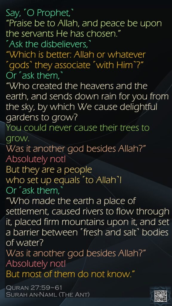 Say, ˹O Prophet,˺ “Praise be to Allah, and peace be upon the servants He has chosen.” ˹Ask the disbelievers,˺ “Which is better: Allah or whatever ˹gods˺ they associate ˹with Him˺?”Or ˹ask them,˺ “Who created the heavens and the earth, and sends down rain for you from the sky, by which We cause delightful gardens to grow? You could never cause their trees to grow. Was it another god besides Allah?” Absolutely not! But they are a people who set up equals ˹to Allah˺!Or ˹ask them,˺ “Who made the earth a place of settlement, caused rivers to flow through it, placed firm mountains upon it, and set a barrier between ˹fresh and salt˺ bodies of water? Was it another god besides Allah?” Absolutely not! But most of them do not know.”Quran 27:59~61Surah an-Naml (The Ant) 