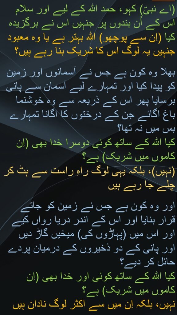 کہہ دو کہ سب تعریف خدا ہی کو سزاوار ہے اور اس کے بندوں پر سلام ہے جن کو اس نے منتخب فرمایا۔ بھلا خدا بہتر ہے یا وہ جن کو یہ (اس کا شریک) ٹھہراتے ہیں 
بھلا کس نے آسمانوں اور زمین کو پیدا کیا اور (کس نے) تمہارے لئے آسمان سے پانی برسایا۔ (ہم نے) پھر ہم ہی نے اس سے سرسبز باغ اُگائے۔ تمہارا کام تو نہ تھا کہ تم اُن کے درختوں کو اگاتے۔ تو کیا خدا کے ساتھ کوئی اور بھی معبود ہے؟ (ہرگز نہیں) بلکہ یہ لوگ رستے سے الگ ہو رہے ہیں 
بھلا کس نے زمین کو قرار گاہ بنایا اور اس کے بیچ نہریں بنائیں اور اس کے لئے پہاڑ بنائے اور (کس نے) دو دریاؤں کے بیچ اوٹ بنائی (یہ سب کچھ خدا نے بنایا) تو کیا خدا کے ساتھ کوئی اور معبود بھی ہے؟ (ہرگز نہیں) بلکہ ان میں اکثر دانش نہیں رکھتے
