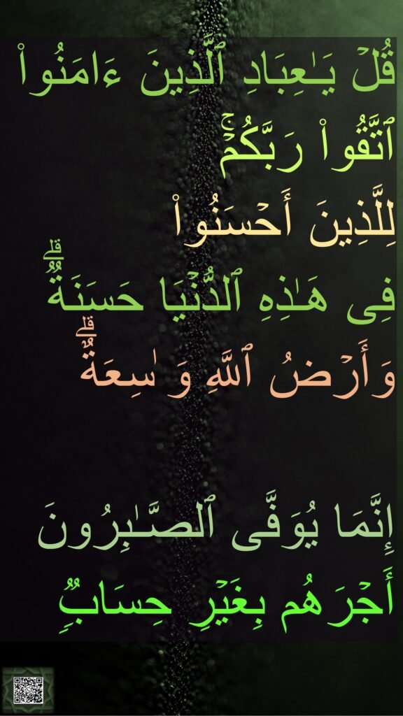 قُلۡ یَـٰعِبَادِ ٱلَّذِینَ ءَامَنُوا۟ 
ٱتَّقُوا۟ رَبَّكُمۡۚ 
لِلَّذِینَ أَحۡسَنُوا۟ 
فِی هَـٰذِهِ ٱلدُّنۡیَا حَسَنَةࣱۗ 
وَأَرۡضُ ٱللَّهِ وَ ٰسِعَةٌۗ 

إِنَّمَا یُوَفَّى ٱلصَّـٰبِرُونَ 
أَجۡرَهُم بِغَیۡرِ حِسَابࣱࣲ
