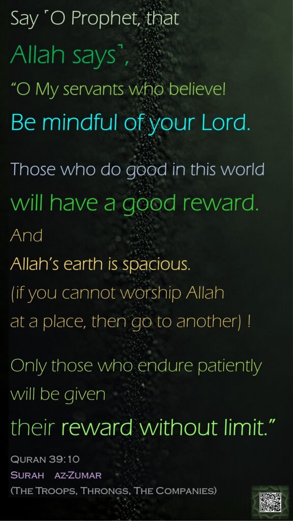 Say ˹O Prophet, that Allah says˺, “O My servants who believe! Be mindful of your Lord. Those who do good in this world will have a good reward. And Allah’s earth is spacious. (if you cannot worship Allah at a place, then go to another) !Only those who endure patiently will be given their reward without limit.”Quran 39:10Surah    az-Zumar (The Troops, Throngs, The Companies) 