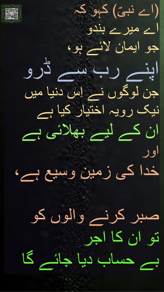 (اے نبیؐ) کہو کہ 
اے میرے بندو 
جو ایمان لائے ہو، 
اپنے رب سے ڈرو 
جن لوگوں نے اِس دنیا میں نیک رویہ اختیار کیا ہے 
ان کے لیے بھلائی ہے 
اور 
خدا کی زمین وسیع ہے، 

صبر کرنے والوں کو 
تو ان کا اجر 
بے حساب دیا جائے گا